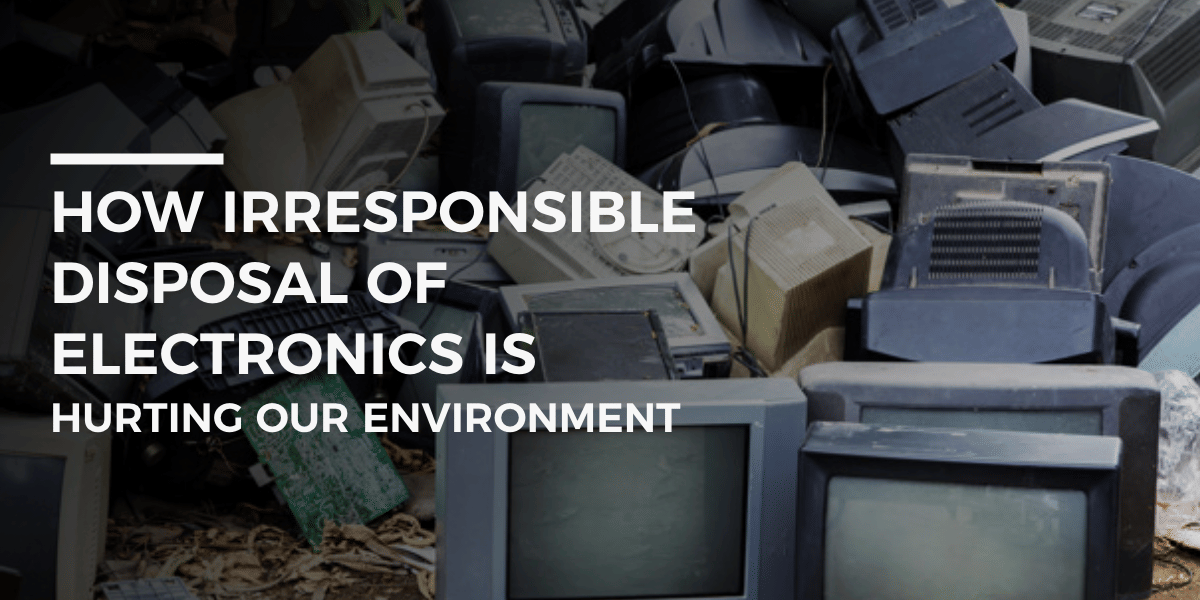 How Irresponsible Disposal Of Electronics Is Hurting Our Environment?